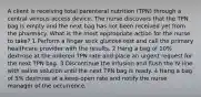 A client is receiving total parenteral nutrition (TPN) through a central venous access device. The nurse discovers that the TPN bag is empty and the next bag has not been received yet from the pharmacy. What is the most appropriate action for the nurse to take? 1 Perform a finger stick glucose test and call the primary healthcare provider with the results. 2 Hang a bag of 10% dextrose at the ordered TPN rate and place an urgent request for the next TPN bag. 3 Discontinue the infusion and flush the IV line with saline solution until the next TPN bag is ready. 4 Hang a bag of 5% dextrose at a keep-open rate and notify the nurse manager of the occurrence.