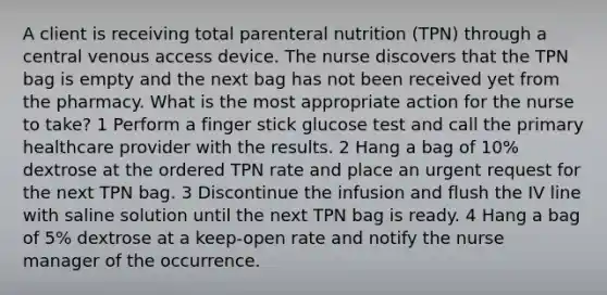 A client is receiving total parenteral nutrition (TPN) through a central venous access device. The nurse discovers that the TPN bag is empty and the next bag has not been received yet from the pharmacy. What is the most appropriate action for the nurse to take? 1 Perform a finger stick glucose test and call the primary healthcare provider with the results. 2 Hang a bag of 10% dextrose at the ordered TPN rate and place an urgent request for the next TPN bag. 3 Discontinue the infusion and flush the IV line with saline solution until the next TPN bag is ready. 4 Hang a bag of 5% dextrose at a keep-open rate and notify the nurse manager of the occurrence.