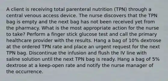 A client is receiving total parenteral nutrition (TPN) through a central venous access device. The nurse discovers that the TPN bag is empty and the next bag has not been received yet from the pharmacy. What is the most appropriate action for the nurse to take? Perform a finger stick glucose test and call the primary healthcare provider with the results. Hang a bag of 10% dextrose at the ordered TPN rate and place an urgent request for the next TPN bag. Discontinue the infusion and flush the IV line with saline solution until the next TPN bag is ready. Hang a bag of 5% dextrose at a keep-open rate and notify the nurse manager of the occurrence.