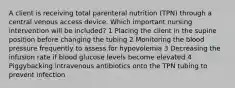 A client is receiving total parenteral nutrition (TPN) through a central venous access device. Which important nursing intervention will be included? 1 Placing the client in the supine position before changing the tubing 2 Monitoring the blood pressure frequently to assess for hypovolemia 3 Decreasing the infusion rate if blood glucose levels become elevated 4 Piggybacking intravenous antibiotics onto the TPN tubing to prevent infection