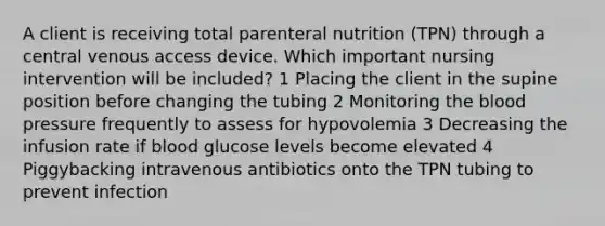 A client is receiving total parenteral nutrition (TPN) through a central venous access device. Which important nursing intervention will be included? 1 Placing the client in the supine position before changing the tubing 2 Monitoring <a href='https://www.questionai.com/knowledge/k7oXMfj7lk-the-blood' class='anchor-knowledge'>the blood</a> pressure frequently to assess for hypovolemia 3 Decreasing the infusion rate if blood glucose levels become elevated 4 Piggybacking intravenous antibiotics onto the TPN tubing to prevent infection