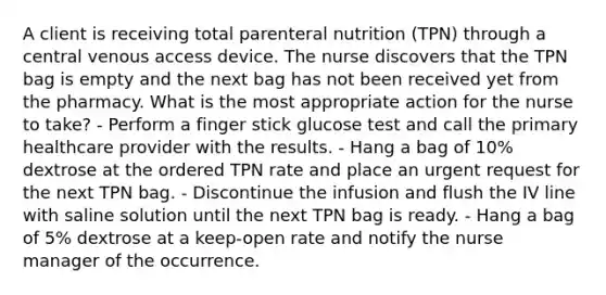 A client is receiving total parenteral nutrition (TPN) through a central venous access device. The nurse discovers that the TPN bag is empty and the next bag has not been received yet from the pharmacy. What is the most appropriate action for the nurse to take? - Perform a finger stick glucose test and call the primary healthcare provider with the results. - Hang a bag of 10% dextrose at the ordered TPN rate and place an urgent request for the next TPN bag. - Discontinue the infusion and flush the IV line with saline solution until the next TPN bag is ready. - Hang a bag of 5% dextrose at a keep-open rate and notify the nurse manager of the occurrence.