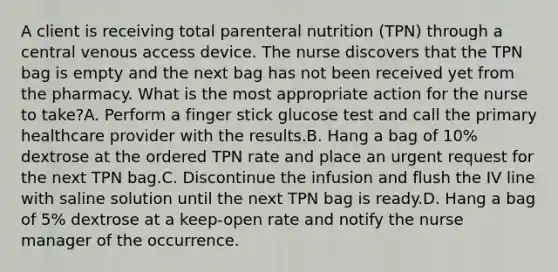 A client is receiving total parenteral nutrition (TPN) through a central venous access device. The nurse discovers that the TPN bag is empty and the next bag has not been received yet from the pharmacy. What is the most appropriate action for the nurse to take?A. Perform a finger stick glucose test and call the primary healthcare provider with the results.B. Hang a bag of 10% dextrose at the ordered TPN rate and place an urgent request for the next TPN bag.C. Discontinue the infusion and flush the IV line with saline solution until the next TPN bag is ready.D. Hang a bag of 5% dextrose at a keep-open rate and notify the nurse manager of the occurrence.