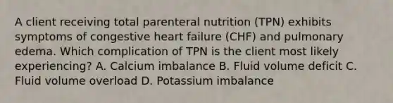 A client receiving total parenteral nutrition (TPN) exhibits symptoms of congestive heart failure (CHF) and pulmonary edema. Which complication of TPN is the client most likely experiencing? A. Calcium imbalance B. Fluid volume deficit C. Fluid volume overload D. Potassium imbalance