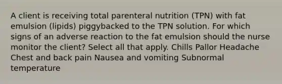 A client is receiving total parenteral nutrition (TPN) with fat emulsion (lipids) piggybacked to the TPN solution. For which signs of an adverse reaction to the fat emulsion should the nurse monitor the client? Select all that apply. Chills Pallor Headache Chest and back pain Nausea and vomiting Subnormal temperature