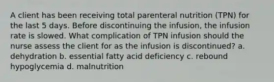 A client has been receiving total parenteral nutrition (TPN) for the last 5 days. Before discontinuing the infusion, the infusion rate is slowed. What complication of TPN infusion should the nurse assess the client for as the infusion is discontinued? a. dehydration b. essential fatty acid deficiency c. rebound hypoglycemia d. malnutrition