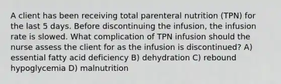 A client has been receiving total parenteral nutrition (TPN) for the last 5 days. Before discontinuing the infusion, the infusion rate is slowed. What complication of TPN infusion should the nurse assess the client for as the infusion is discontinued? A) essential fatty acid deficiency B) dehydration C) rebound hypoglycemia D) malnutrition