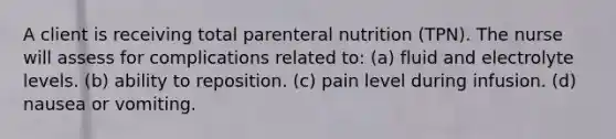 A client is receiving total parenteral nutrition (TPN). The nurse will assess for complications related to: (a) fluid and electrolyte levels. (b) ability to reposition. (c) pain level during infusion. (d) nausea or vomiting.