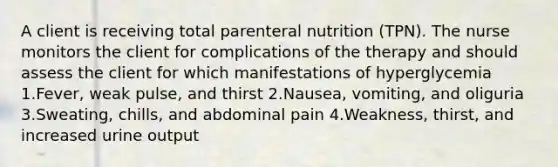 A client is receiving total parenteral nutrition (TPN). The nurse monitors the client for complications of the therapy and should assess the client for which manifestations of hyperglycemia 1.Fever, weak pulse, and thirst 2.Nausea, vomiting, and oliguria 3.Sweating, chills, and abdominal pain 4.Weakness, thirst, and increased urine output