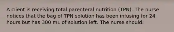 A client is receiving total parenteral nutrition (TPN). The nurse notices that the bag of TPN solution has been infusing for 24 hours but has 300 mL of solution left. The nurse should: