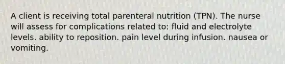 A client is receiving total parenteral nutrition (TPN). The nurse will assess for complications related to: fluid and electrolyte levels. ability to reposition. pain level during infusion. nausea or vomiting.