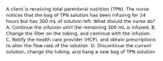 A client is receiving total parenteral nutrition (TPN). The nurse notices that the bag of TPN solution has been infusing for 24 hours but has 300 mL of solution left. What should the nurse do? A. Continue the infusion until the remaining 300 mL is infused. B. Change the filter on the tubing, and continue with the infusion. C. Notify the health care provider (HCP), and obtain prescriptions to alter the flow rate of the solution. D. Discontinue the current solution, change the tubing, and hang a new bag of TPN solution