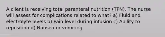 A client is receiving total parenteral nutrition (TPN). The nurse will assess for complications related to what? a) Fluid and electrolyte levels b) Pain level during infusion c) Ability to reposition d) Nausea or vomiting