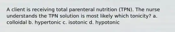 A client is receiving total parenteral nutrition (TPN). The nurse understands the TPN solution is most likely which tonicity? a. colloidal b. hypertonic c. isotonic d. hypotonic