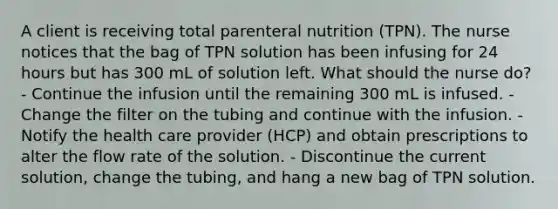 A client is receiving total parenteral nutrition (TPN). The nurse notices that the bag of TPN solution has been infusing for 24 hours but has 300 mL of solution left. What should the nurse do? - Continue the infusion until the remaining 300 mL is infused. - Change the filter on the tubing and continue with the infusion. - Notify the health care provider (HCP) and obtain prescriptions to alter the flow rate of the solution. - Discontinue the current solution, change the tubing, and hang a new bag of TPN solution.