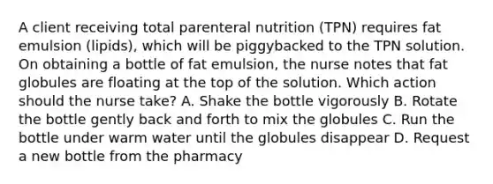 A client receiving total parenteral nutrition (TPN) requires fat emulsion (lipids), which will be piggybacked to the TPN solution. On obtaining a bottle of fat emulsion, the nurse notes that fat globules are floating at the top of the solution. Which action should the nurse take? A. Shake the bottle vigorously B. Rotate the bottle gently back and forth to mix the globules C. Run the bottle under warm water until the globules disappear D. Request a new bottle from the pharmacy