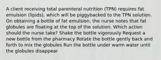 A client receiving total parenteral nutrition (TPN) requires fat emulsion (lipids), which will be piggybacked to the TPN solution. On obtaining a bottle of fat emulsion, the nurse notes that fat globules are floating at the top of the solution. Which action should the nurse take? Shake the bottle vigorously Request a new bottle from the pharmacy Rotate the bottle gently back and forth to mix the globules Run the bottle under warm water until the globules disappear