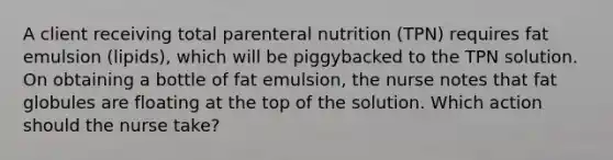 A client receiving total parenteral nutrition (TPN) requires fat emulsion (lipids), which will be piggybacked to the TPN solution. On obtaining a bottle of fat emulsion, the nurse notes that fat globules are floating at the top of the solution. Which action should the nurse take?