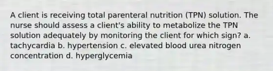 A client is receiving total parenteral nutrition (TPN) solution. The nurse should assess a client's ability to metabolize the TPN solution adequately by monitoring the client for which sign? a. tachycardia b. hypertension c. elevated blood urea nitrogen concentration d. hyperglycemia