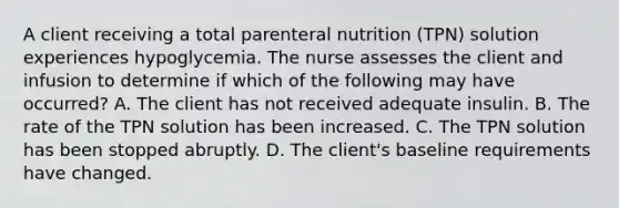 A client receiving a total parenteral nutrition (TPN) solution experiences hypoglycemia. The nurse assesses the client and infusion to determine if which of the following may have occurred? A. The client has not received adequate insulin. B. The rate of the TPN solution has been increased. C. The TPN solution has been stopped abruptly. D. The client's baseline requirements have changed.