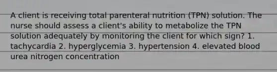 A client is receiving total parenteral nutrition (TPN) solution. The nurse should assess a client's ability to metabolize the TPN solution adequately by monitoring the client for which sign? 1. tachycardia 2. hyperglycemia 3. hypertension 4. elevated blood urea nitrogen concentration