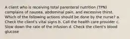 A client who is receiving total parenteral nutrition (TPN) complains of nausea, abdominal pain, and excessive thirst. Which of the following actions should be done by the nurse? a. Check the client's vital signs b. Call the health care provider c. Slow down the rate of the infusion d. Check the client's blood glucose