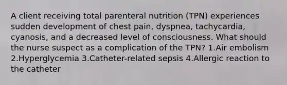 A client receiving total parenteral nutrition (TPN) experiences sudden development of chest pain, dyspnea, tachycardia, cyanosis, and a decreased level of consciousness. What should the nurse suspect as a complication of the TPN? 1.Air embolism 2.Hyperglycemia 3.Catheter-related sepsis 4.Allergic reaction to the catheter