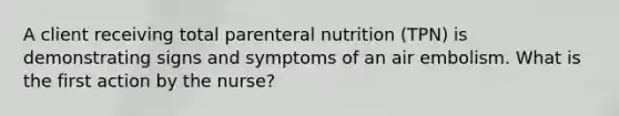 A client receiving total parenteral nutrition (TPN) is demonstrating signs and symptoms of an air embolism. What is the first action by the nurse?