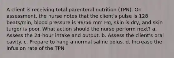 A client is receiving total parenteral nutrition (TPN). On assessment, the nurse notes that the client's pulse is 128 beats/min, blood pressure is 98/56 mm Hg, skin is dry, and skin turgor is poor. What action should the nurse perform next? a. Assess the 24-hour intake and output. b. Assess the client's oral cavity. c. Prepare to hang a normal saline bolus. d. Increase the infusion rate of the TPN