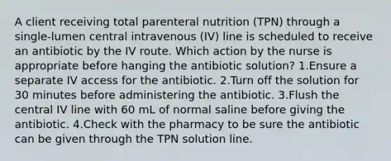 A client receiving total parenteral nutrition (TPN) through a single-lumen central intravenous (IV) line is scheduled to receive an antibiotic by the IV route. Which action by the nurse is appropriate before hanging the antibiotic solution? 1.Ensure a separate IV access for the antibiotic. 2.Turn off the solution for 30 minutes before administering the antibiotic. 3.Flush the central IV line with 60 mL of normal saline before giving the antibiotic. 4.Check with the pharmacy to be sure the antibiotic can be given through the TPN solution line.