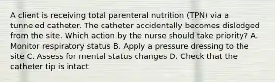 A client is receiving total parenteral nutrition (TPN) via a tunneled catheter. The catheter accidentally becomes dislodged from the site. Which action by the nurse should take priority? A. Monitor respiratory status B. Apply a pressure dressing to the site C. Assess for mental status changes D. Check that the catheter tip is intact