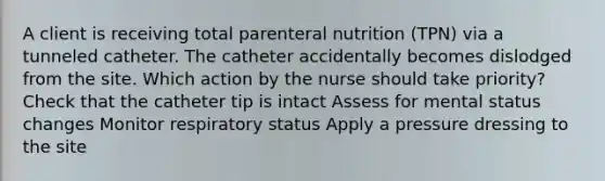 A client is receiving total parenteral nutrition (TPN) via a tunneled catheter. The catheter accidentally becomes dislodged from the site. Which action by the nurse should take priority? Check that the catheter tip is intact Assess for mental status changes Monitor respiratory status Apply a pressure dressing to the site