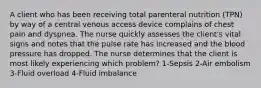 A client who has been receiving total parenteral nutrition (TPN) by way of a central venous access device complains of chest pain and dyspnea. The nurse quickly assesses the client's vital signs and notes that the pulse rate has increased and the blood pressure has dropped. The nurse determines that the client is most likely experiencing which problem? 1-Sepsis 2-Air embolism 3-Fluid overload 4-Fluid imbalance