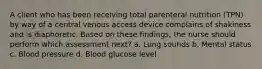 A client who has been receiving total parenteral nutrition (TPN) by way of a central venous access device complains of shakiness and is diaphoretic. Based on these findings, the nurse should perform which assessment next? a. Lung sounds b. Mental status c. Blood pressure d. Blood glucose level