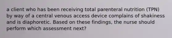 a client who has been receiving total parenteral nutrition (TPN) by way of a central venous access device complains of shakiness and is diaphoretic. Based on these findings, the nurse should perform which assessment next?