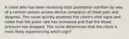 A client who has been receiving total parenteral nutrition by way of a central venous access device complains of chest pain and dyspnea. The nurse quickly assesses the client's vital signs and notes that the pulse rate has increased and that the blood pressure has dropped. The nurse determines that the client is most likely experiencing which sign?