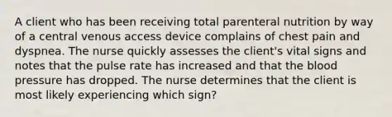 A client who has been receiving total parenteral nutrition by way of a central venous access device complains of chest pain and dyspnea. The nurse quickly assesses the client's vital signs and notes that the pulse rate has increased and that the blood pressure has dropped. The nurse determines that the client is most likely experiencing which sign?