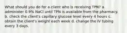 What should you do for a client who is receiving TPN? a. administer 0.9% NaCl until TPN is available from the pharmacy. b. check the client's capillary glucose level every 4 hours c. obtain the client's weight each week d. change the IV tubing every 3 days.