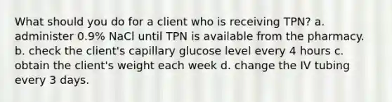 What should you do for a client who is receiving TPN? a. administer 0.9% NaCl until TPN is available from the pharmacy. b. check the client's capillary glucose level every 4 hours c. obtain the client's weight each week d. change the IV tubing every 3 days.