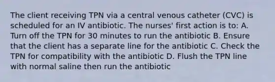 The client receiving TPN via a central venous catheter (CVC) is scheduled for an IV antibiotic. The nurses' first action is to: A. Turn off the TPN for 30 minutes to run the antibiotic B. Ensure that the client has a separate line for the antibiotic C. Check the TPN for compatibility with the antibiotic D. Flush the TPN line with normal saline then run the antibiotic