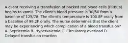 A client receiving a transfusion of packed red blood cells (PRBCs) begins to vomit. The client's blood pressure is 90/50 from a baseline of 125/78. The client's temperature is 100.8F orally from a baseline of 99.2F orally. The nurse determines that the client may be experiencing which complication of a blood transfusion? A. Septicemia B. Hyperkalemia C. Circulatory overload D. Delayed transfusion reaction