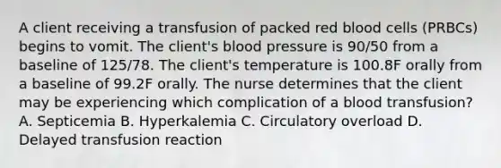 A client receiving a transfusion of packed red blood cells (PRBCs) begins to vomit. The client's blood pressure is 90/50 from a baseline of 125/78. The client's temperature is 100.8F orally from a baseline of 99.2F orally. The nurse determines that the client may be experiencing which complication of a blood transfusion? A. Septicemia B. Hyperkalemia C. Circulatory overload D. Delayed transfusion reaction