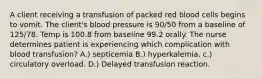 A client receiving a transfusion of packed red blood cells begins to vomit. The client's blood pressure is 90/50 from a baseline of 125/78. Temp is 100.8 from baseline 99.2 orally. The nurse determines patient is experiencing which complication with blood transfusion? A.) septicemia B.) hyperkalemia. c.) circulatory overload. D.) Delayed transfusion reaction.