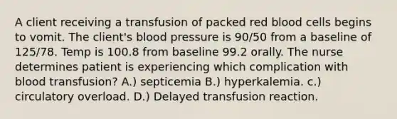 A client receiving a transfusion of packed red blood cells begins to vomit. The client's blood pressure is 90/50 from a baseline of 125/78. Temp is 100.8 from baseline 99.2 orally. The nurse determines patient is experiencing which complication with blood transfusion? A.) septicemia B.) hyperkalemia. c.) circulatory overload. D.) Delayed transfusion reaction.