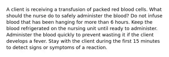 A client is receiving a transfusion of packed red blood cells. What should the nurse do to safely administer the blood? Do not infuse blood that has been hanging for more than 6 hours. Keep the blood refrigerated on the nursing unit until ready to administer. Administer the blood quickly to prevent wasting it if the client develops a fever. Stay with the client during the first 15 minutes to detect signs or symptoms of a reaction.