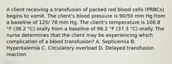 A client receiving a transfusion of packed red blood cells (PRBCs) begins to vomit. The client's <a href='https://www.questionai.com/knowledge/kD0HacyPBr-blood-pressure' class='anchor-knowledge'>blood pressure</a> is 90/50 mm Hg from a baseline of 125/ 78 mm Hg. The client's temperature is 100.8 °F (38.2 °C) orally from a baseline of 99.2 °F (37.3 °C) orally. The nurse determines that the client may be experiencing which complication of a blood transfusion? A. Septicemia B. Hyperkalemia C. Circulatory overload D. Delayed transfusion reaction