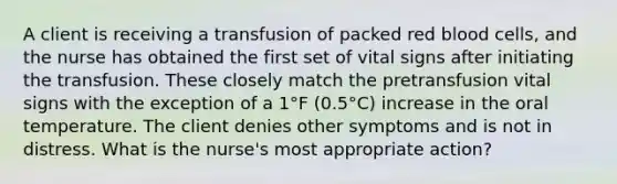 A client is receiving a transfusion of packed red blood cells, and the nurse has obtained the first set of vital signs after initiating the transfusion. These closely match the pretransfusion vital signs with the exception of a 1°F (0.5°C) increase in the oral temperature. The client denies other symptoms and is not in distress. What is the nurse's most appropriate action?