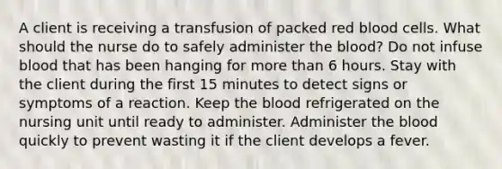 A client is receiving a transfusion of packed red blood cells. What should the nurse do to safely administer the blood? Do not infuse blood that has been hanging for more than 6 hours. Stay with the client during the first 15 minutes to detect signs or symptoms of a reaction. Keep the blood refrigerated on the nursing unit until ready to administer. Administer the blood quickly to prevent wasting it if the client develops a fever.