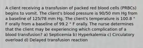 A client receiving a transfusion of packed red blood cells (PRBCs) begins to vomit. The client's blood pressure is 90/50 mm Hg from a baseline of 125/78 mm Hg. The client's temperature is 100.8 ° F orally from a baseline of 99.2 ° F orally. The nurse determines that the client may be experiencing which complication of a blood transfusion? a) Septicemia b) Hyperkalemia c) Circulatory overload d) Delayed transfusion reaction