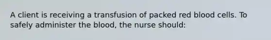 A client is receiving a transfusion of packed red blood cells. To safely administer <a href='https://www.questionai.com/knowledge/k7oXMfj7lk-the-blood' class='anchor-knowledge'>the blood</a>, the nurse should: